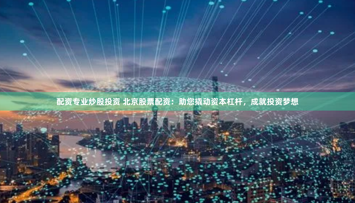 配资专业炒股投资 北京股票配资：助您撬动资本杠杆，成就投资梦想