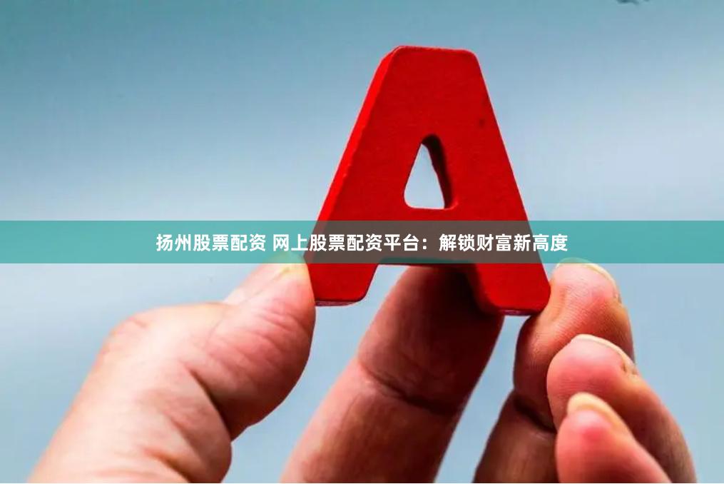 扬州股票配资 网上股票配资平台：解锁财富新高度