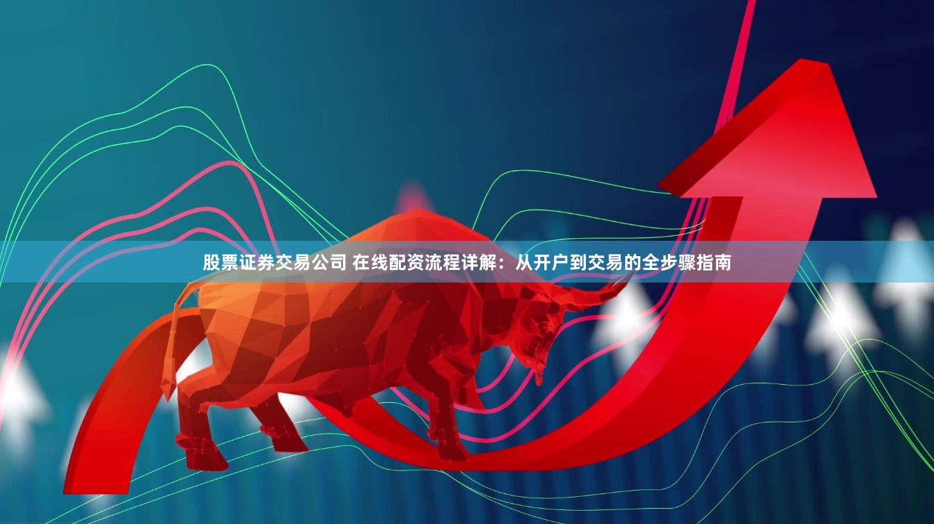 股票证券交易公司 在线配资流程详解：从开户到交易的全步骤指南